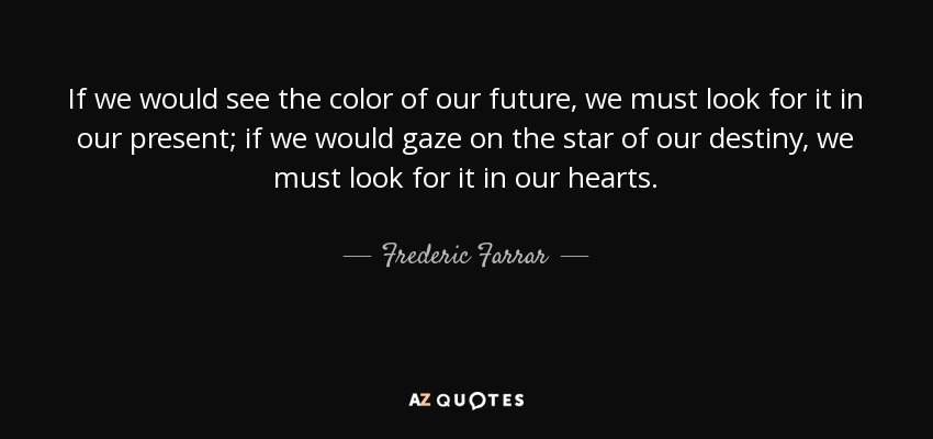 If we would see the color of our future, we must look for it in our present; if we would gaze on the star of our destiny, we must look for it in our hearts. - Frederic Farrar