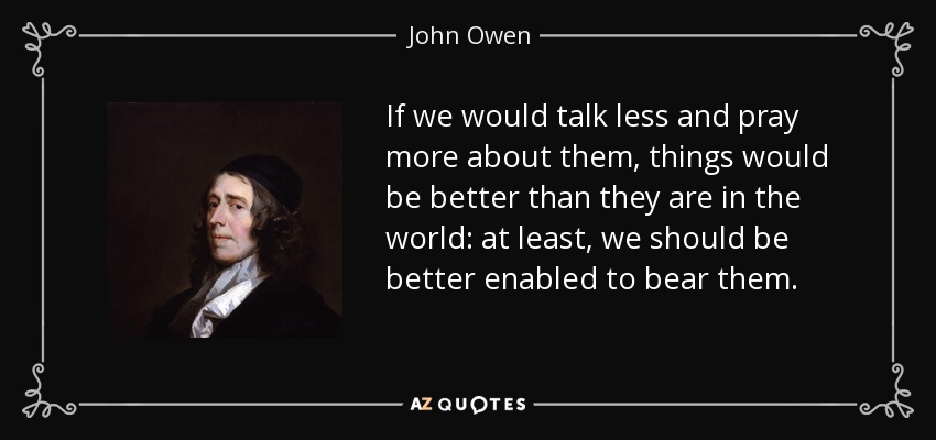 If we would talk less and pray more about them, things would be better than they are in the world: at least, we should be better enabled to bear them. - John Owen