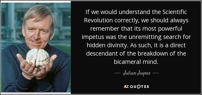 If we would understand the Scientific Revolution correctly, we should always remember that its most powerful impetus was the unremitting search for hidden divinity. As such, it is a direct descendant of the breakdown of the bicameral mind. - Julian Jaynes