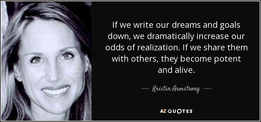 If we write our dreams and goals down, we dramatically increase our odds of realization. If we share them with others, they become potent and alive. - Kristin Armstrong