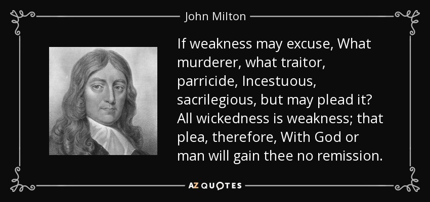 If weakness may excuse, What murderer, what traitor, parricide, Incestuous, sacrilegious, but may plead it? All wickedness is weakness; that plea, therefore, With God or man will gain thee no remission. - John Milton