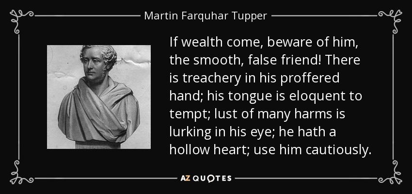 If wealth come, beware of him, the smooth, false friend! There is treachery in his proffered hand; his tongue is eloquent to tempt; lust of many harms is lurking in his eye; he hath a hollow heart; use him cautiously. - Martin Farquhar Tupper