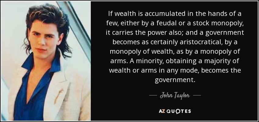 If wealth is accumulated in the hands of a few, either by a feudal or a stock monopoly, it carries the power also; and a government becomes as certainly aristocratical, by a monopoly of wealth, as by a monopoly of arms. A minority, obtaining a majority of wealth or arms in any mode, becomes the government. - John Taylor