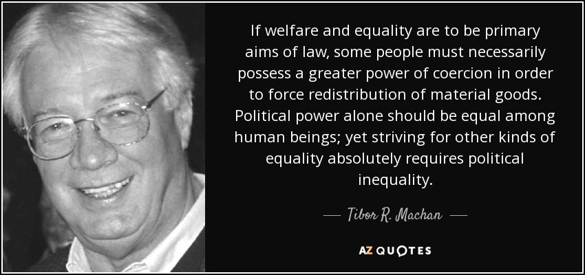 If welfare and equality are to be primary aims of law, some people must necessarily possess a greater power of coercion in order to force redistribution of material goods. Political power alone should be equal among human beings; yet striving for other kinds of equality absolutely requires political inequality. - Tibor R. Machan