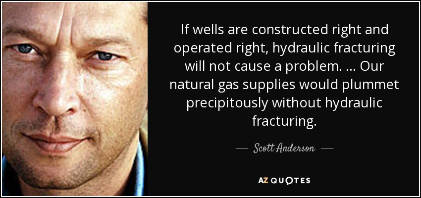 If wells are constructed right and operated right, hydraulic fracturing will not cause a problem. … Our natural gas supplies would plummet precipitously without hydraulic fracturing. - Scott Anderson