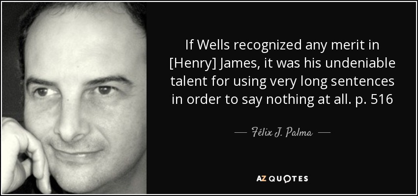 If Wells recognized any merit in [Henry] James, it was his undeniable talent for using very long sentences in order to say nothing at all. p. 516 - Félix J. Palma