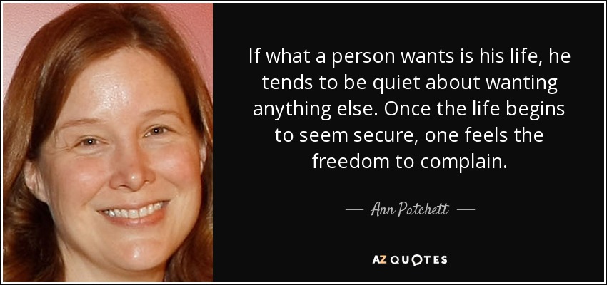 If what a person wants is his life, he tends to be quiet about wanting anything else. Once the life begins to seem secure, one feels the freedom to complain. - Ann Patchett