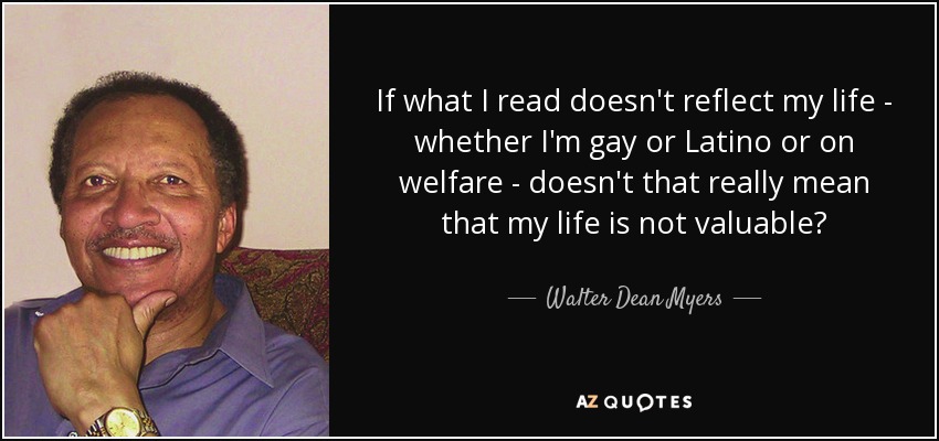 If what I read doesn't reflect my life - whether I'm gay or Latino or on welfare - doesn't that really mean that my life is not valuable? - Walter Dean Myers