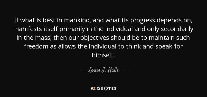 If what is best in mankind, and what its progress depends on, manifests itself primarily in the individual and only secondarily in the mass, then our objectives should be to maintain such freedom as allows the individual to think and speak for himself. - Louis J. Halle