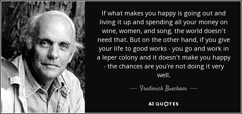 If what makes you happy is going out and living it up and spending all your money on wine, women, and song, the world doesn't need that. But on the other hand, if you give your life to good works - you go and work in a leper colony and it doesn't make you happy - the chances are you're not doing it very well. - Frederick Buechner