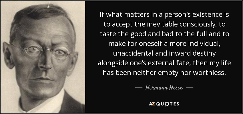 If what matters in a person's existence is to accept the inevitable consciously, to taste the good and bad to the full and to make for oneself a more individual, unaccidental and inward destiny alongside one's external fate, then my life has been neither empty nor worthless. - Hermann Hesse