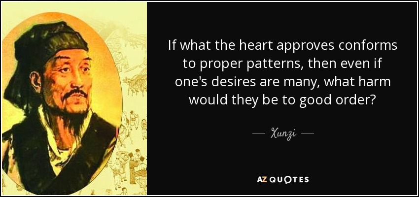 If what the heart approves conforms to proper patterns, then even if one's desires are many, what harm would they be to good order? - Xunzi