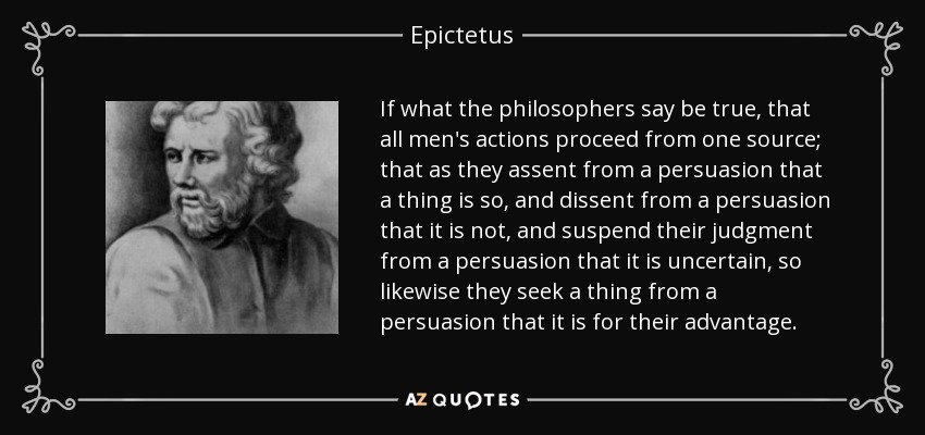 If what the philosophers say be true, that all men's actions proceed from one source; that as they assent from a persuasion that a thing is so, and dissent from a persuasion that it is not, and suspend their judgment from a persuasion that it is uncertain, so likewise they seek a thing from a persuasion that it is for their advantage. - Epictetus