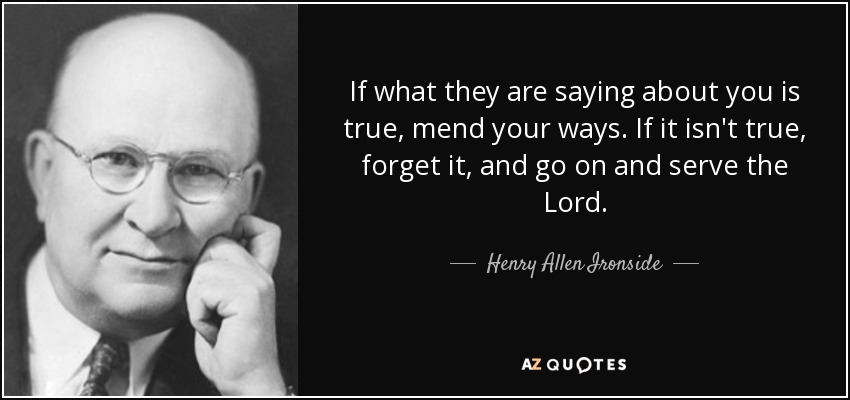 If what they are saying about you is true, mend your ways. If it isn't true, forget it, and go on and serve the Lord. - Henry Allen Ironside