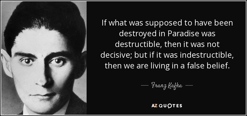 If what was supposed to have been destroyed in Paradise was destructible, then it was not decisive; but if it was indestructible, then we are living in a false belief. - Franz Kafka