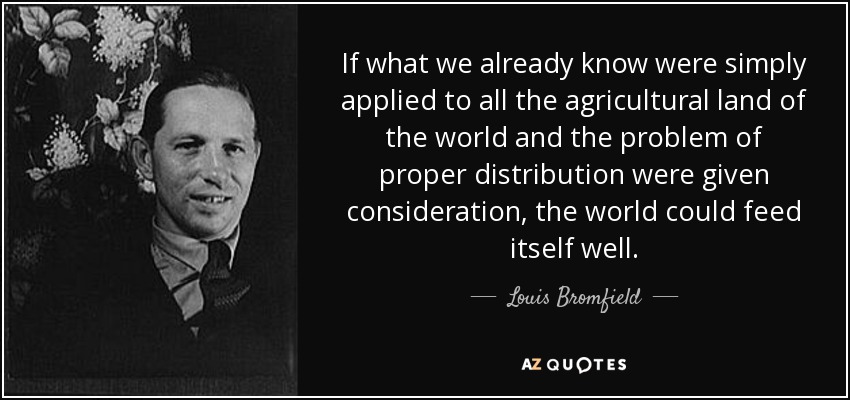 If what we already know were simply applied to all the agricultural land of the world and the problem of proper distribution were given consideration, the world could feed itself well. - Louis Bromfield