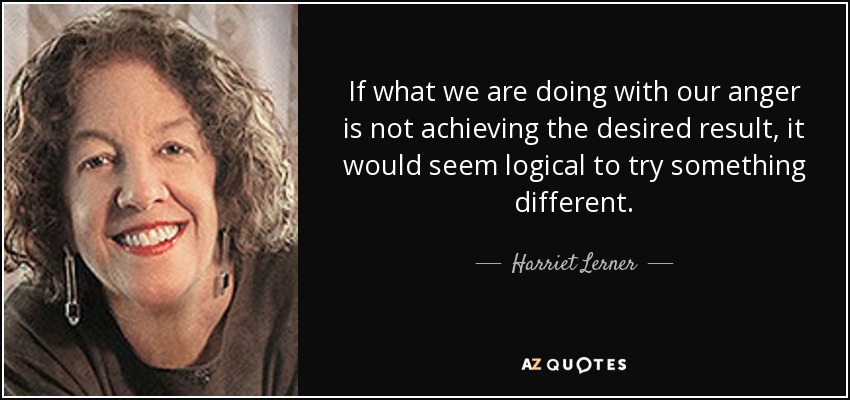 If what we are doing with our anger is not achieving the desired result, it would seem logical to try something different. - Harriet Lerner