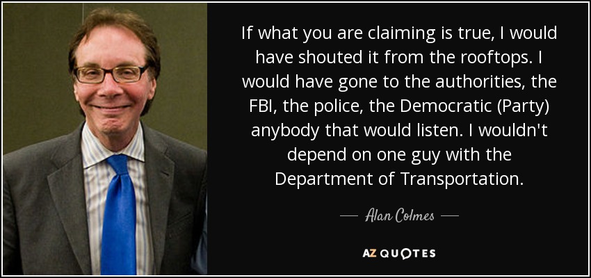 If what you are claiming is true, I would have shouted it from the rooftops. I would have gone to the authorities, the FBI, the police, the Democratic (Party) anybody that would listen. I wouldn't depend on one guy with the Department of Transportation. - Alan Colmes
