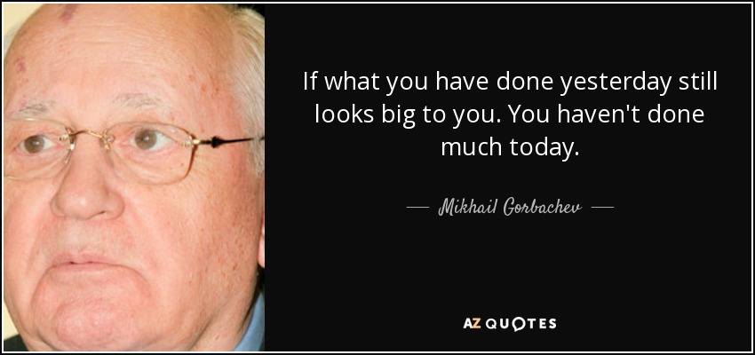 If what you have done yesterday still looks big to you. You haven't done much today. - Mikhail Gorbachev