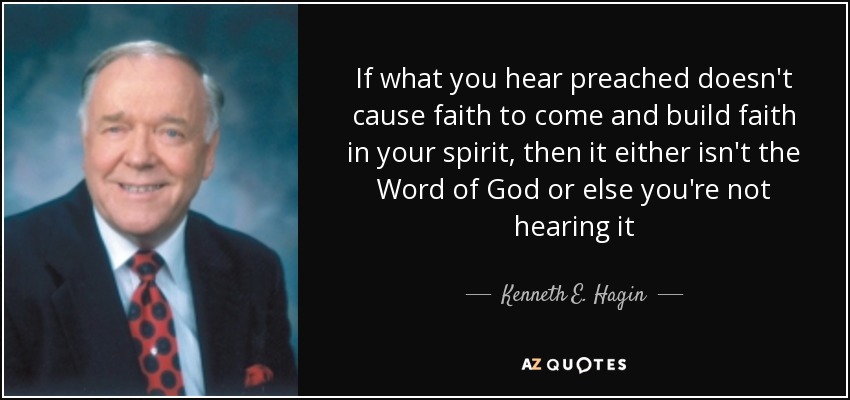 If what you hear preached doesn't cause faith to come and build faith in your spirit, then it either isn't the Word of God or else you're not hearing it - Kenneth E. Hagin