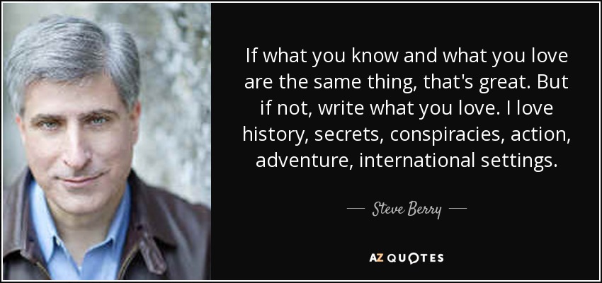 If what you know and what you love are the same thing, that's great. But if not, write what you love. I love history, secrets, conspiracies, action, adventure, international settings. - Steve Berry