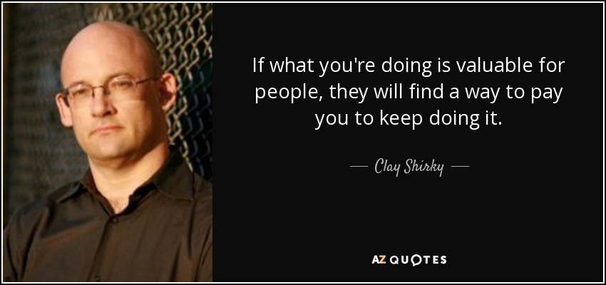 If what you're doing is valuable for people, they will find a way to pay you to keep doing it. - Clay Shirky