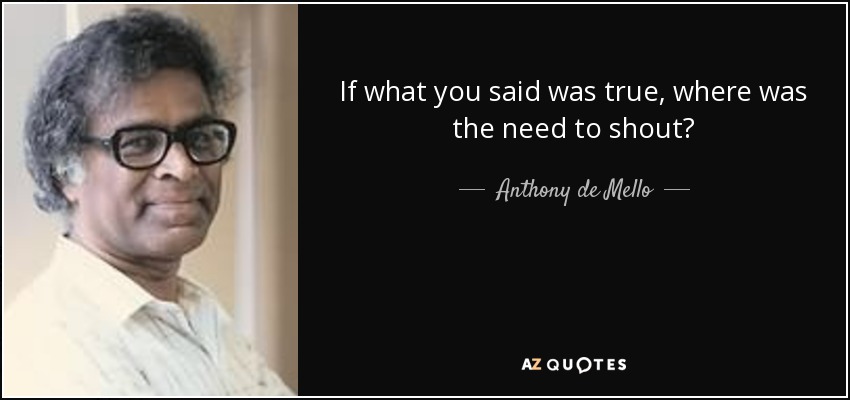 If what you said was true, where was the need to shout? - Anthony de Mello