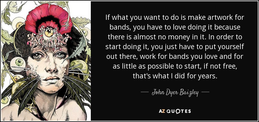 If what you want to do is make artwork for bands, you have to love doing it because there is almost no money in it. In order to start doing it, you just have to put yourself out there, work for bands you love and for as little as possible to start, if not free, that's what I did for years. - John Dyer Baizley