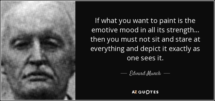 If what you want to paint is the emotive mood in all its strength... then you must not sit and stare at everything and depict it exactly as one sees it. - Edvard Munch