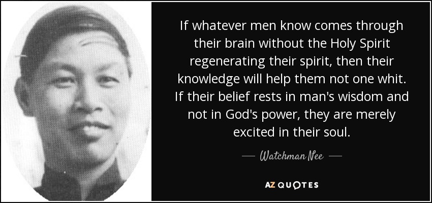 If whatever men know comes through their brain without the Holy Spirit regenerating their spirit, then their knowledge will help them not one whit. If their belief rests in man's wisdom and not in God's power, they are merely excited in their soul. - Watchman Nee