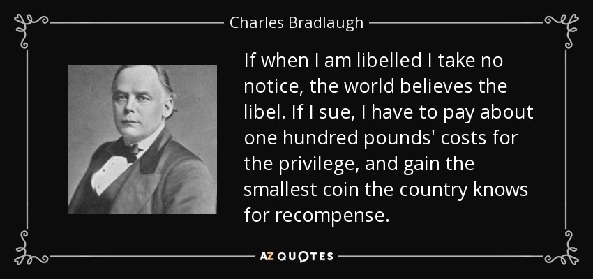 If when I am libelled I take no notice, the world believes the libel. If I sue, I have to pay about one hundred pounds' costs for the privilege, and gain the smallest coin the country knows for recompense. - Charles Bradlaugh