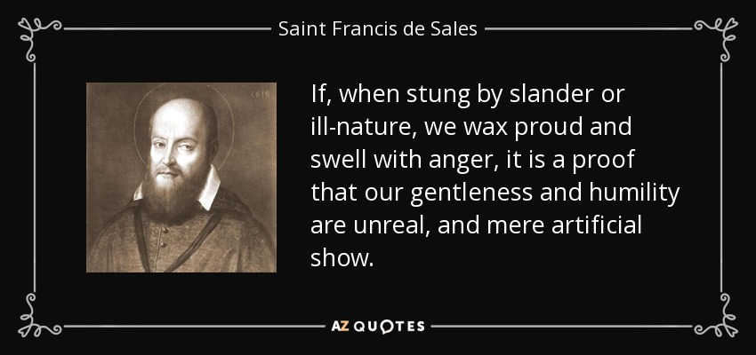 If, when stung by slander or ill-nature, we wax proud and swell with anger, it is a proof that our gentleness and humility are unreal, and mere artificial show. - Saint Francis de Sales