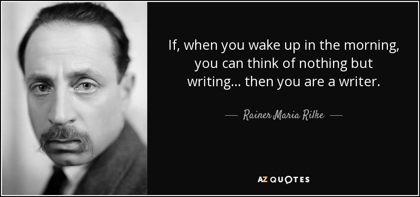 If, when you wake up in the morning, you can think of nothing but writing . . . then you are a writer. - Rainer Maria Rilke