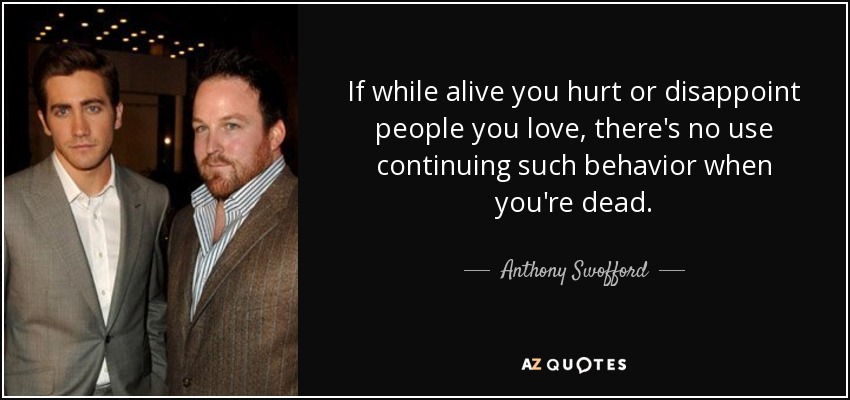 If while alive you hurt or disappoint people you love, there's no use continuing such behavior when you're dead. - Anthony Swofford