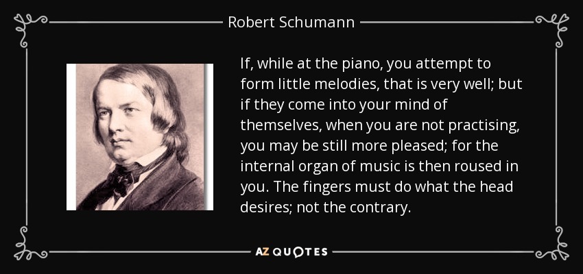 If, while at the piano, you attempt to form little melodies, that is very well; but if they come into your mind of themselves, when you are not practising, you may be still more pleased; for the internal organ of music is then roused in you. The fingers must do what the head desires; not the contrary. - Robert Schumann