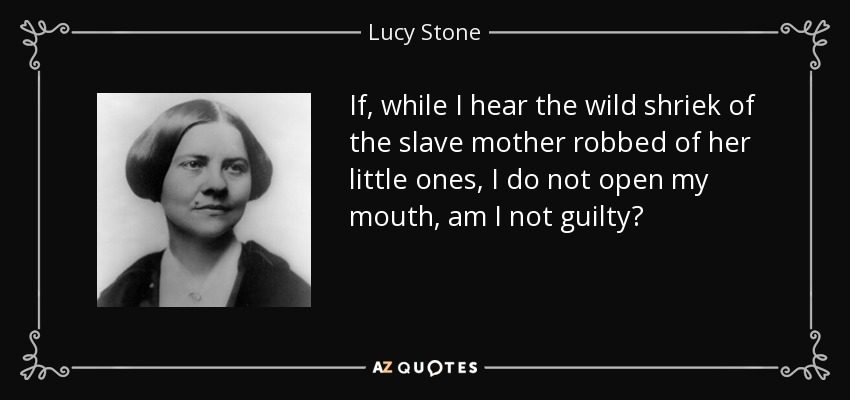 If, while I hear the wild shriek of the slave mother robbed of her little ones, I do not open my mouth, am I not guilty? - Lucy Stone