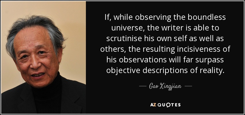 If, while observing the boundless universe, the writer is able to scrutinise his own self as well as others, the resulting incisiveness of his observations will far surpass objective descriptions of reality. - Gao Xingjian