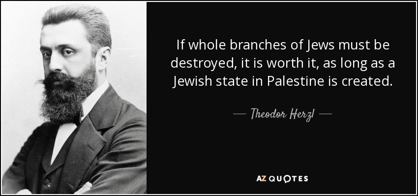 If whole branches of Jews must be destroyed, it is worth it, as long as a Jewish state in Palestine is created. - Theodor Herzl
