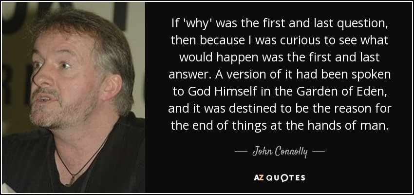 If 'why' was the first and last question, then because I was curious to see what would happen was the first and last answer. A version of it had been spoken to God Himself in the Garden of Eden, and it was destined to be the reason for the end of things at the hands of man. - John Connolly