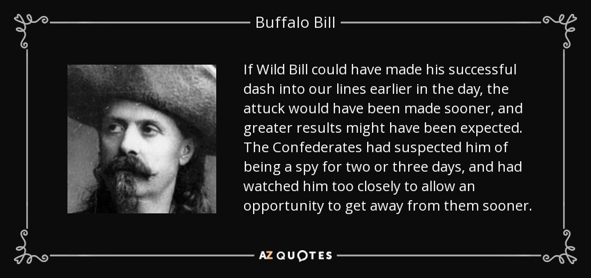 If Wild Bill could have made his successful dash into our lines earlier in the day, the attuck would have been made sooner, and greater results might have been expected. The Confederates had suspected him of being a spy for two or three days, and had watched him too closely to allow an opportunity to get away from them sooner. - Buffalo Bill