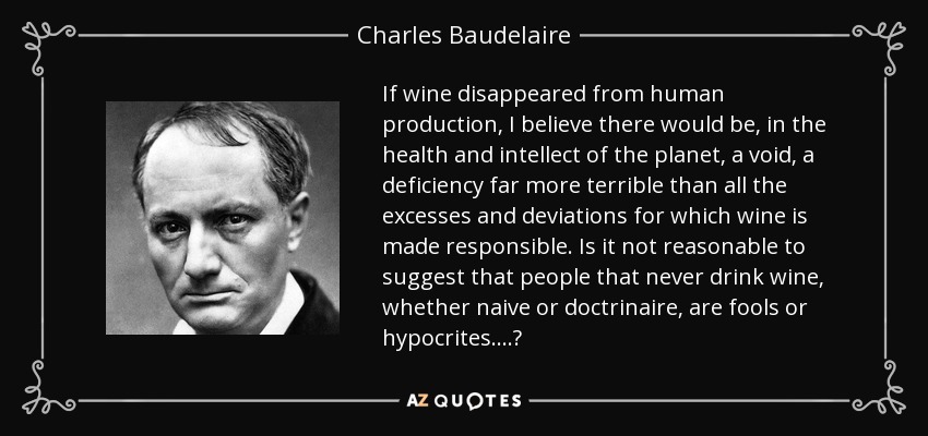 If wine disappeared from human production, I believe there would be, in the health and intellect of the planet, a void, a deficiency far more terrible than all the excesses and deviations for which wine is made responsible. Is it not reasonable to suggest that people that never drink wine, whether naive or doctrinaire, are fools or hypocrites....? - Charles Baudelaire