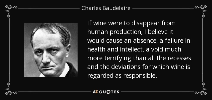 If wine were to disappear from human production, I believe it would cause an absence, a failure in health and intellect, a void much more terrifying than all the recesses and the deviations for which wine is regarded as responsible. - Charles Baudelaire