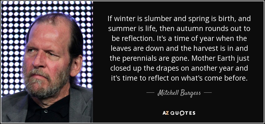 If winter is slumber and spring is birth, and summer is life, then autumn rounds out to be reflection. It's a time of year when the leaves are down and the harvest is in and the perennials are gone. Mother Earth just closed up the drapes on another year and it's time to reflect on what's come before. - Mitchell Burgess