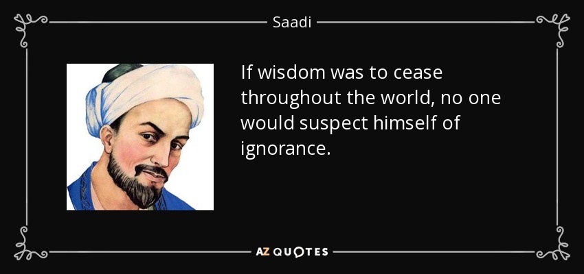If wisdom was to cease throughout the world, no one would suspect himself of ignorance. - Saadi