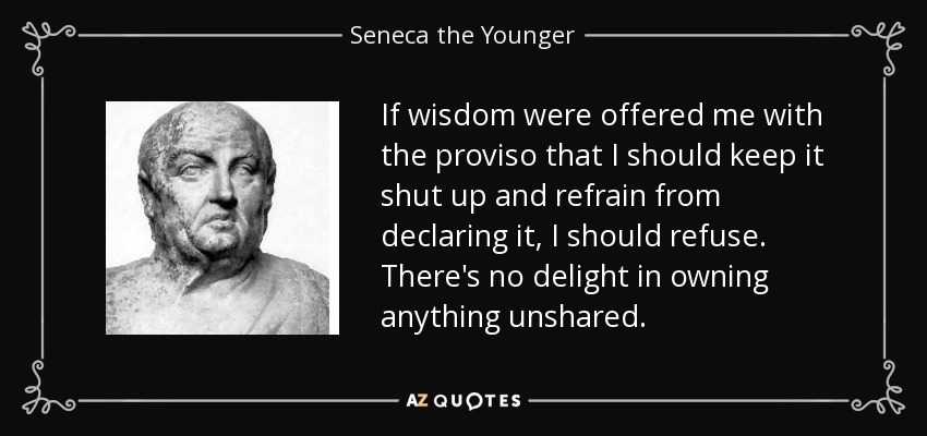 If wisdom were offered me with the proviso that I should keep it shut up and refrain from declaring it, I should refuse. There's no delight in owning anything unshared. - Seneca the Younger