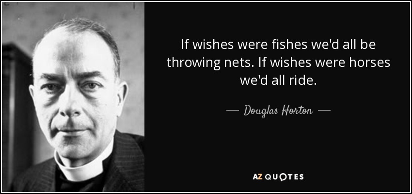 If wishes were fishes we'd all be throwing nets. If wishes were horses we'd all ride. - Douglas Horton