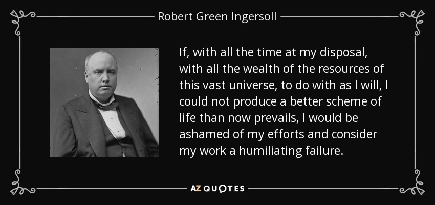 If, with all the time at my disposal, with all the wealth of the resources of this vast universe, to do with as I will, I could not produce a better scheme of life than now prevails, I would be ashamed of my efforts and consider my work a humiliating failure. - Robert Green Ingersoll