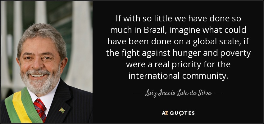 If with so little we have done so much in Brazil, imagine what could have been done on a global scale, if the fight against hunger and poverty were a real priority for the international community. - Luiz Inacio Lula da Silva