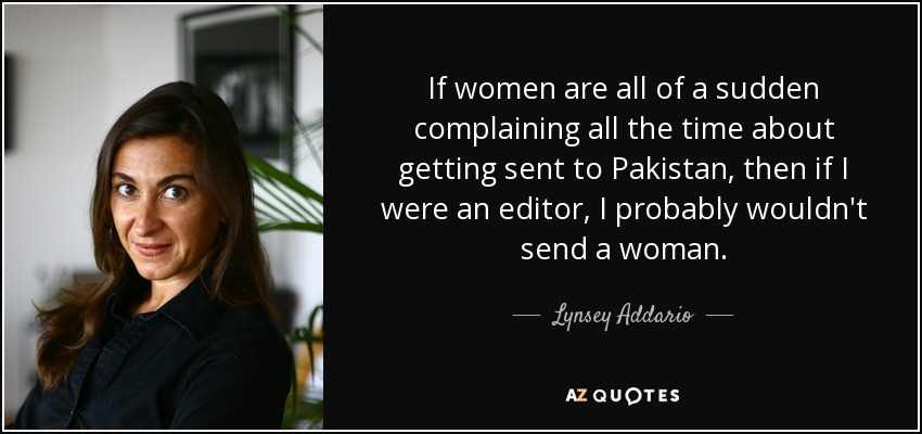 If women are all of a sudden complaining all the time about getting sent to Pakistan, then if I were an editor, I probably wouldn't send a woman. - Lynsey Addario