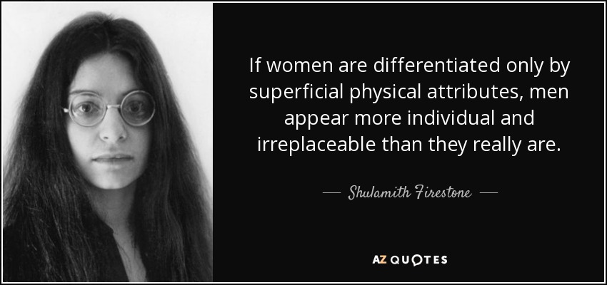 If women are differentiated only by superficial physical attributes, men appear more individual and irreplaceable than they really are. - Shulamith Firestone